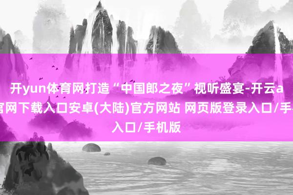 开yun体育网打造“中国郎之夜”视听盛宴-开云app官网下载入口安卓(大陆)官方网站 网页版登录入口/手机版