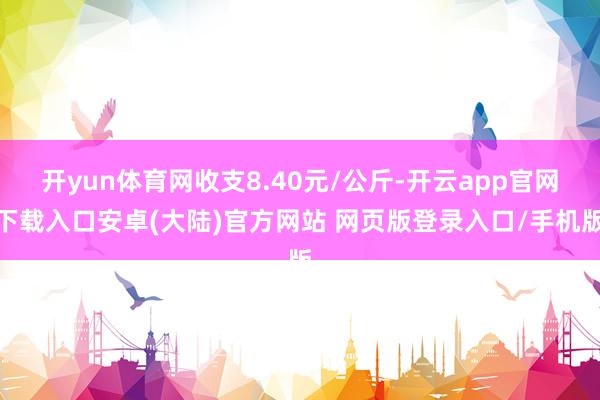 开yun体育网收支8.40元/公斤-开云app官网下载入口安卓(大陆)官方网站 网页版登录入口/手机版