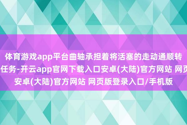 体育游戏app平台曲轴承担着将活塞的走动通顺转念为旋转通顺的关节任务-开云app官网下载入口安卓(大陆)官方网站 网页版登录入口/手机版