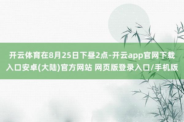 开云体育在8月25日下昼2点-开云app官网下载入口安卓(大陆)官方网站 网页版登录入口/手机版