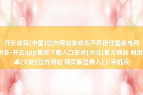 开云体育(中国)官方网站张成杰不再担任国度电网有限公司外部董事职务-开云app官网下载入口安卓(大陆)官方网站 网页版登录入口/手机版