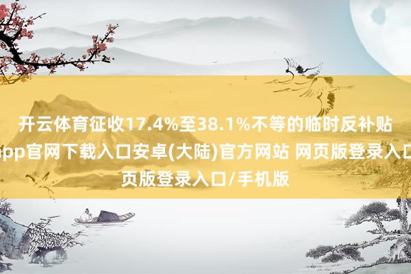 开云体育征收17.4%至38.1%不等的临时反补贴税-开云app官网下载入口安卓(大陆)官方网站 网页版登录入口/手机版