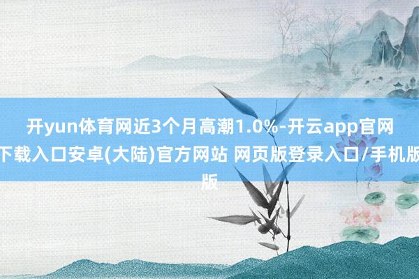 开yun体育网近3个月高潮1.0%-开云app官网下载入口安卓(大陆)官方网站 网页版登录入口/手机版