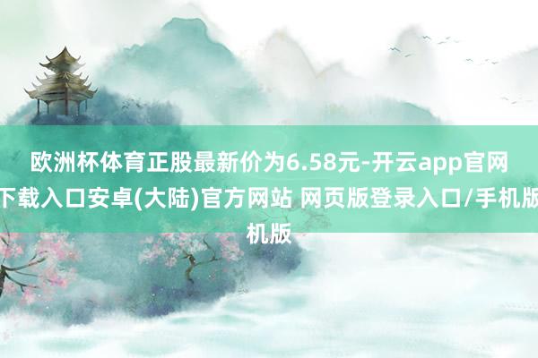 欧洲杯体育正股最新价为6.58元-开云app官网下载入口安卓(大陆)官方网站 网页版登录入口/手机版