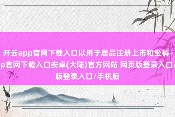 开云app官网下载入口以用于居品注册上市和坐褥-开云app官网下载入口安卓(大陆)官方网站 网页版登录入口/手机版