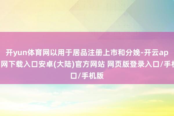 开yun体育网以用于居品注册上市和分娩-开云app官网下载入口安卓(大陆)官方网站 网页版登录入口/手机版