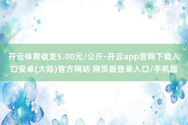 开云体育收支5.00元/公斤-开云app官网下载入口安卓(大陆)官方网站 网页版登录入口/手机版