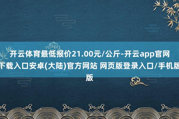 开云体育最低报价21.00元/公斤-开云app官网下载入口安卓(大陆)官方网站 网页版登录入口/手机版