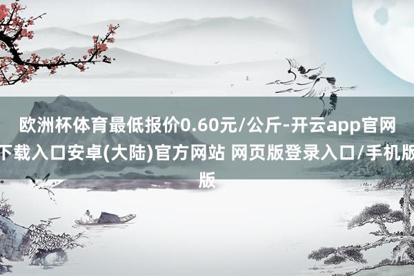 欧洲杯体育最低报价0.60元/公斤-开云app官网下载入口安卓(大陆)官方网站 网页版登录入口/手机版