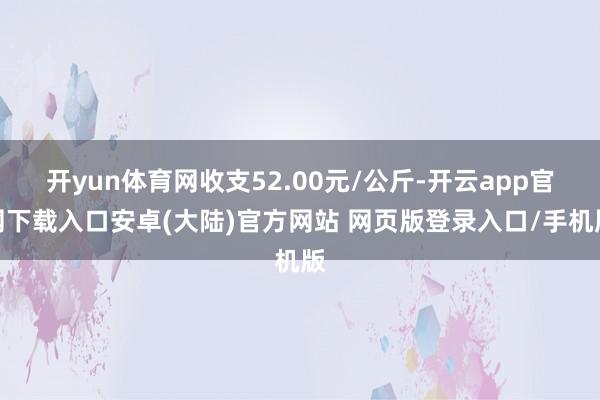 开yun体育网收支52.00元/公斤-开云app官网下载入口安卓(大陆)官方网站 网页版登录入口/手机版