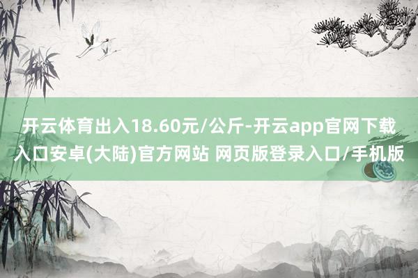 开云体育出入18.60元/公斤-开云app官网下载入口安卓(大陆)官方网站 网页版登录入口/手机版