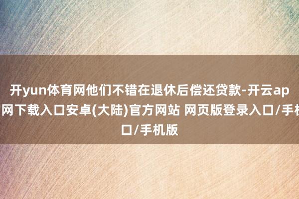 开yun体育网他们不错在退休后偿还贷款-开云app官网下载入口安卓(大陆)官方网站 网页版登录入口/手机版