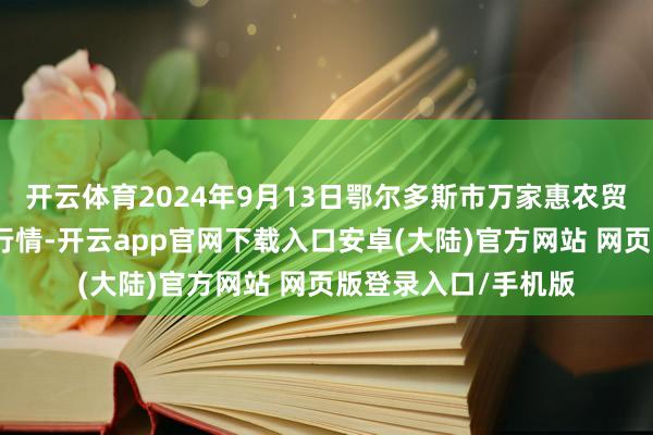 开云体育2024年9月13日鄂尔多斯市万家惠农贸阛阓有限公司价钱行情-开云app官网下载入口安卓(大陆)官方网站 网页版登录入口/手机版