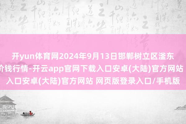 开yun体育网2024年9月13日邯郸树立区滏东当代农业处罚有限公司价钱行情-开云app官网下载入口安卓(大陆)官方网站 网页版登录入口/手机版