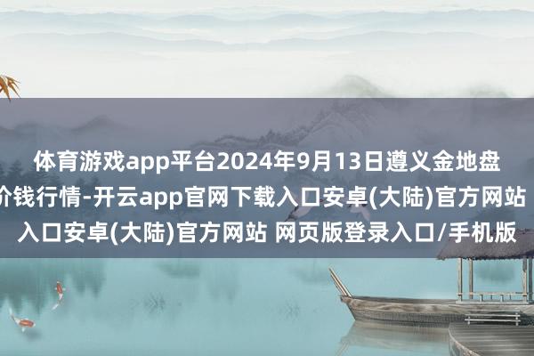 体育游戏app平台2024年9月13日遵义金地盘绿色居品往复有限公司价钱行情-开云app官网下载入口安卓(大陆)官方网站 网页版登录入口/手机版