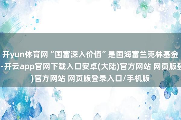 开yun体育网“国富深入价值”是国海富兰克林基金的老牌居品之一-开云app官网下载入口安卓(大陆)官方网站 网页版登录入口/手机版