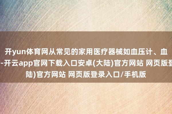 开yun体育网从常见的家用医疗器械如血压计、血糖仪、体温计等-开云app官网下载入口安卓(大陆)官方网站 网页版登录入口/手机版