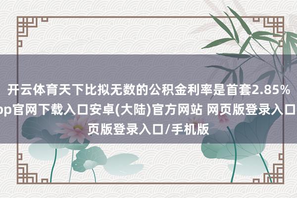 开云体育天下比拟无数的公积金利率是首套2.85%-开云app官网下载入口安卓(大陆)官方网站 网页版登录入口/手机版