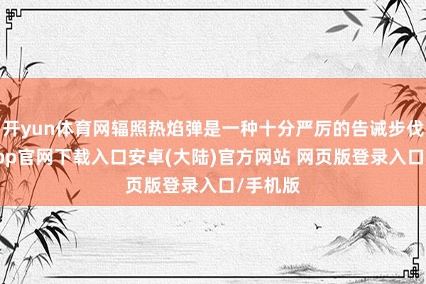 开yun体育网辐照热焰弹是一种十分严厉的告诫步伐-开云app官网下载入口安卓(大陆)官方网站 网页版登录入口/手机版