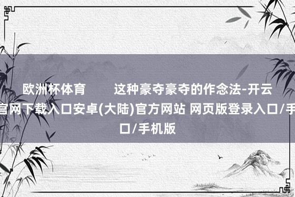 欧洲杯体育        这种豪夺豪夺的作念法-开云app官网下载入口安卓(大陆)官方网站 网页版登录入口/手机版