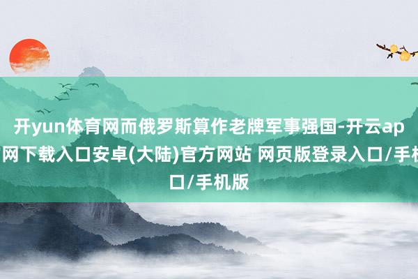 开yun体育网而俄罗斯算作老牌军事强国-开云app官网下载入口安卓(大陆)官方网站 网页版登录入口/手机版