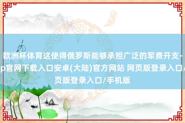 欧洲杯体育这使得俄罗斯能够承担广泛的军费开支-开云app官网下载入口安卓(大陆)官方网站 网页版登录入口/手机版