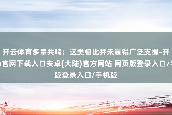 开云体育多量共鸣：这类相比并未赢得广泛支握-开云app官网下载入口安卓(大陆)官方网站 网页版登录入口/手机版