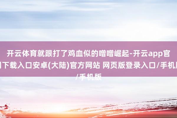 开云体育就跟打了鸡血似的噌噌崛起-开云app官网下载入口安卓(大陆)官方网站 网页版登录入口/手机版