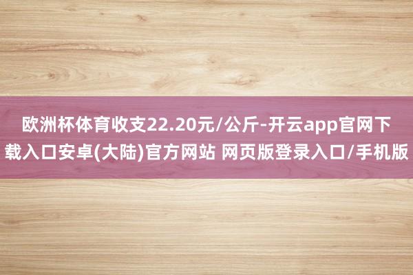 欧洲杯体育收支22.20元/公斤-开云app官网下载入口安卓(大陆)官方网站 网页版登录入口/手机版