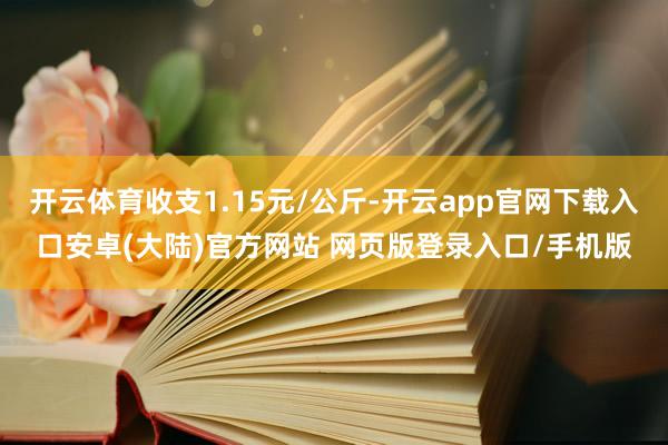 开云体育收支1.15元/公斤-开云app官网下载入口安卓(大陆)官方网站 网页版登录入口/手机版