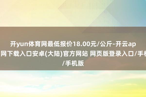 开yun体育网最低报价18.00元/公斤-开云app官网下载入口安卓(大陆)官方网站 网页版登录入口/手机版