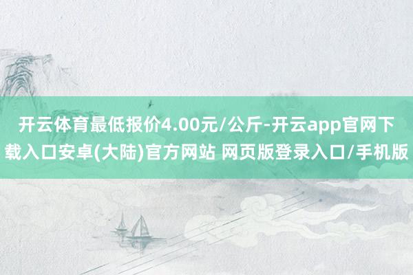 开云体育最低报价4.00元/公斤-开云app官网下载入口安卓(大陆)官方网站 网页版登录入口/手机版