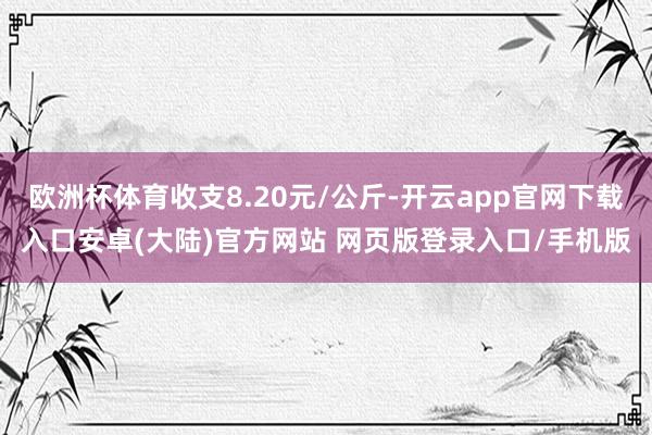 欧洲杯体育收支8.20元/公斤-开云app官网下载入口安卓(大陆)官方网站 网页版登录入口/手机版