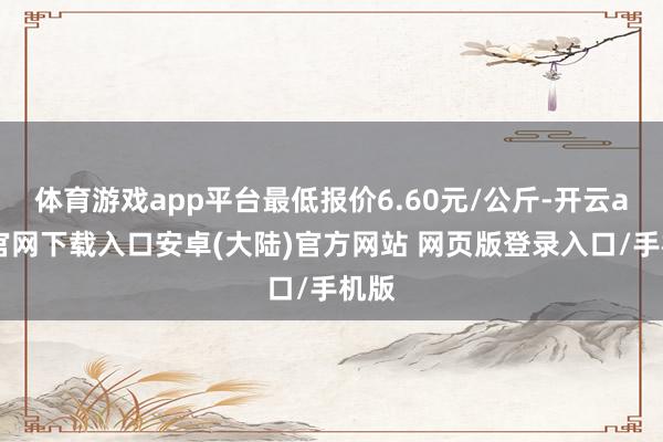 体育游戏app平台最低报价6.60元/公斤-开云app官网下载入口安卓(大陆)官方网站 网页版登录入口/手机版