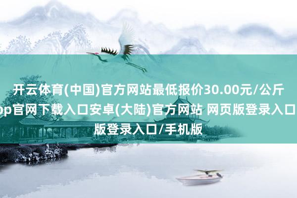 开云体育(中国)官方网站最低报价30.00元/公斤-开云app官网下载入口安卓(大陆)官方网站 网页版登录入口/手机版