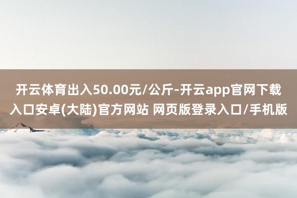 开云体育出入50.00元/公斤-开云app官网下载入口安卓(大陆)官方网站 网页版登录入口/手机版