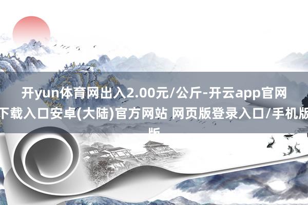 开yun体育网出入2.00元/公斤-开云app官网下载入口安卓(大陆)官方网站 网页版登录入口/手机版