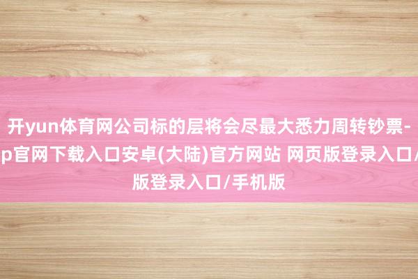 开yun体育网公司标的层将会尽最大悉力周转钞票-开云app官网下载入口安卓(大陆)官方网站 网页版登录入口/手机版