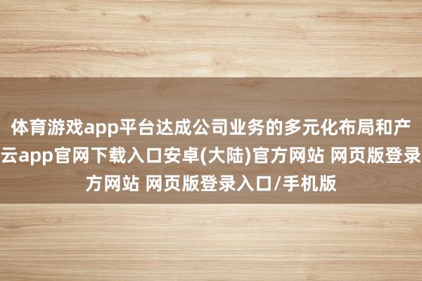 体育游戏app平台达成公司业务的多元化布局和产业链蔓延-开云app官网下载入口安卓(大陆)官方网站 网页版登录入口/手机版