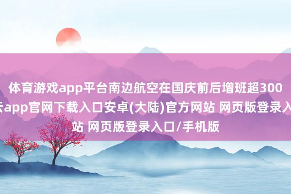 体育游戏app平台南边航空在国庆前后增班超3000班次-开云app官网下载入口安卓(大陆)官方网站 网页版登录入口/手机版