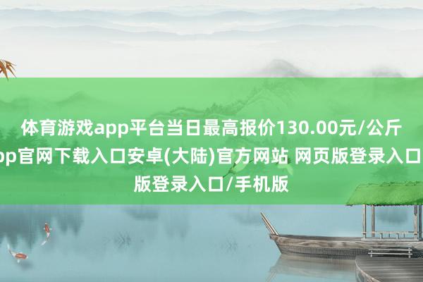 体育游戏app平台当日最高报价130.00元/公斤-开云app官网下载入口安卓(大陆)官方网站 网页版登录入口/手机版