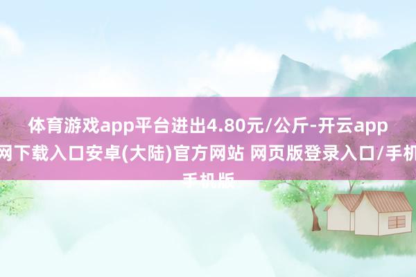 体育游戏app平台进出4.80元/公斤-开云app官网下载入口安卓(大陆)官方网站 网页版登录入口/手机版