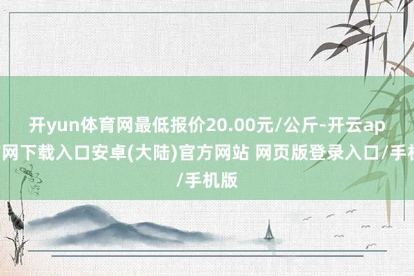 开yun体育网最低报价20.00元/公斤-开云app官网下载入口安卓(大陆)官方网站 网页版登录入口/手机版