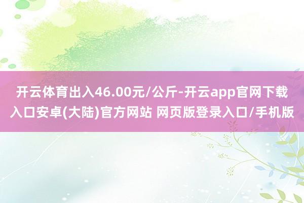 开云体育出入46.00元/公斤-开云app官网下载入口安卓(大陆)官方网站 网页版登录入口/手机版