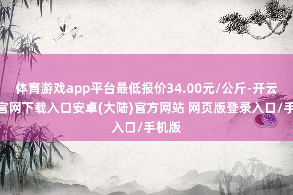 体育游戏app平台最低报价34.00元/公斤-开云app官网下载入口安卓(大陆)官方网站 网页版登录入口/手机版