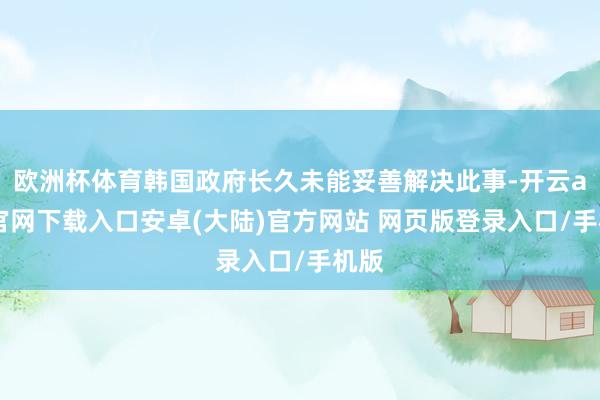 欧洲杯体育韩国政府长久未能妥善解决此事-开云app官网下载入口安卓(大陆)官方网站 网页版登录入口/手机版