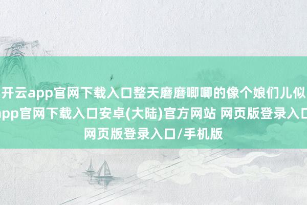 开云app官网下载入口整天磨磨唧唧的像个娘们儿似的-开云app官网下载入口安卓(大陆)官方网站 网页版登录入口/手机版