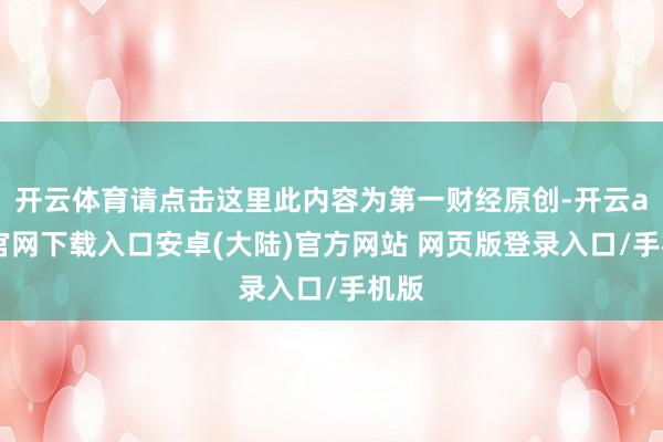 开云体育请点击这里此内容为第一财经原创-开云app官网下载入口安卓(大陆)官方网站 网页版登录入口/手机版