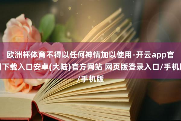 欧洲杯体育不得以任何神情加以使用-开云app官网下载入口安卓(大陆)官方网站 网页版登录入口/手机版