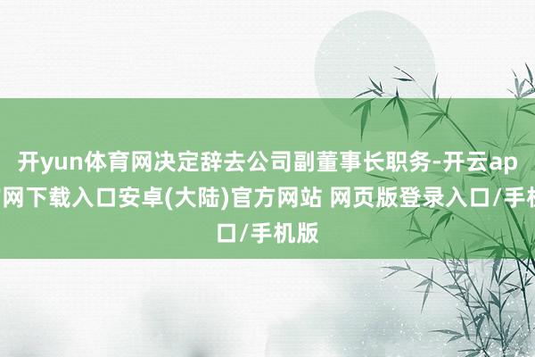 开yun体育网决定辞去公司副董事长职务-开云app官网下载入口安卓(大陆)官方网站 网页版登录入口/手机版